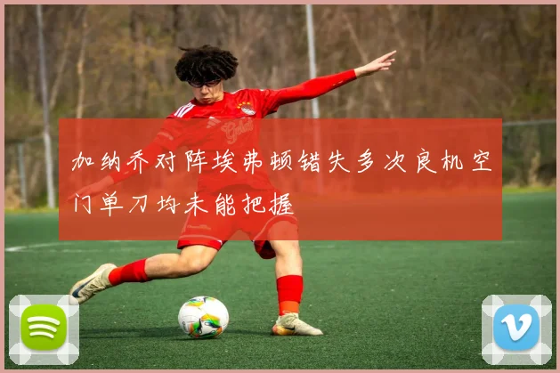 加纳乔对阵埃弗顿错失多次良机空门单刀均未能把握