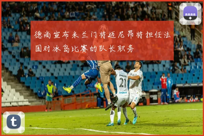 德尚宣布米兰门将迈尼昂将担任法国对冰岛比赛的队长职务