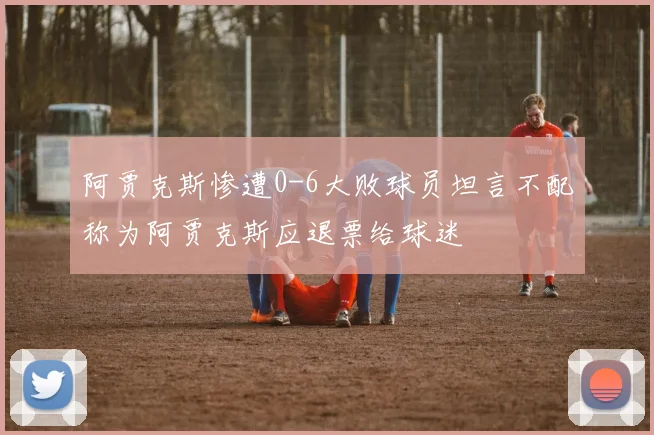 阿贾克斯惨遭0-6大败球员坦言不配称为阿贾克斯应退票给球迷