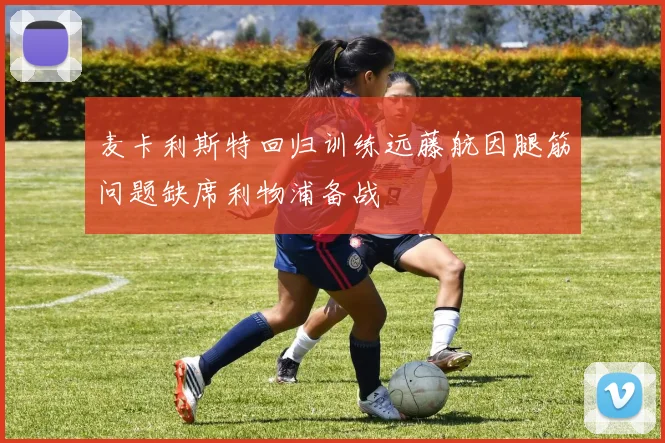 麦卡利斯特回归训练远藤航因腿筋问题缺席利物浦备战