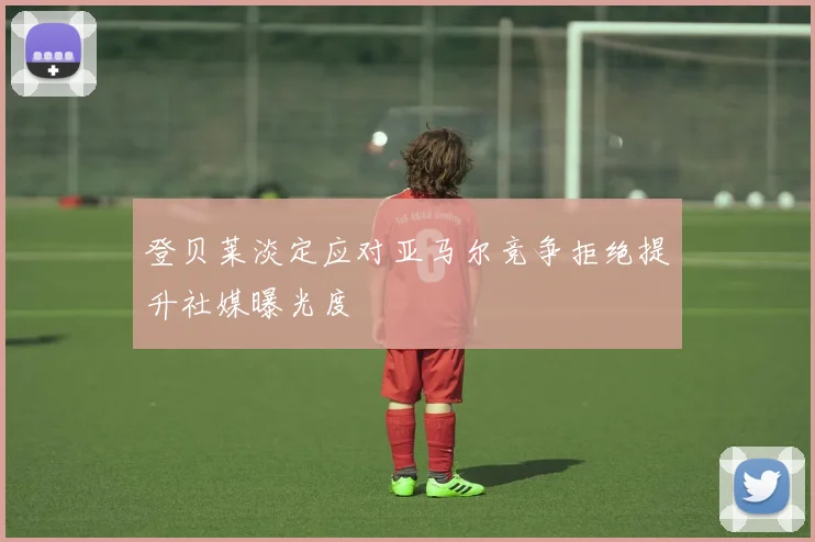 登贝莱淡定应对亚马尔竞争拒绝提升社媒曝光度