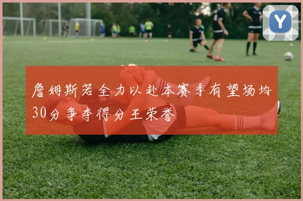 詹姆斯若全力以赴本赛季有望场均30分争夺得分王荣誉