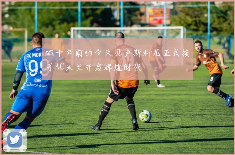 四十年前的今天贝卢斯科尼正式接手AC米兰开启辉煌时代