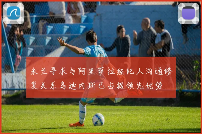 米兰寻求与阿里萨拉经纪人沟通修复关系乌迪内斯已占据领先优势