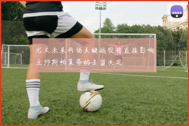 尤文未来两场关键战役将直接影响主帅斯帕莱蒂的去留决定