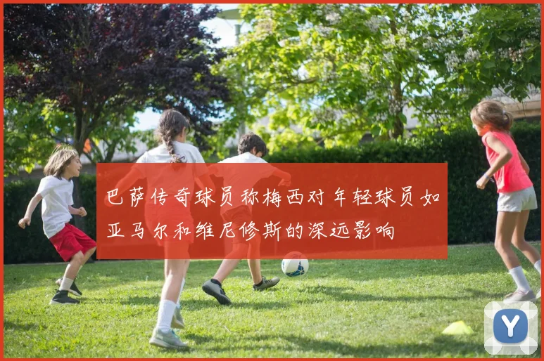 巴萨传奇球员称梅西对年轻球员如亚马尔和维尼修斯的深远影响