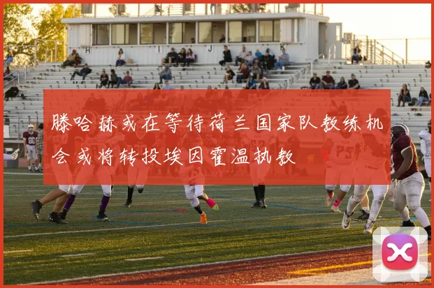 滕哈赫或在等待荷兰国家队教练机会或将转投埃因霍温执教