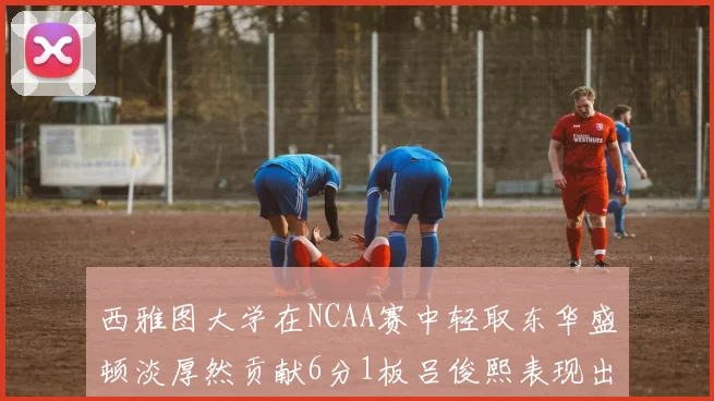 西雅图大学在NCAA赛中轻取东华盛顿淡厚然贡献6分1板吕俊熙表现出色拿下17分5板