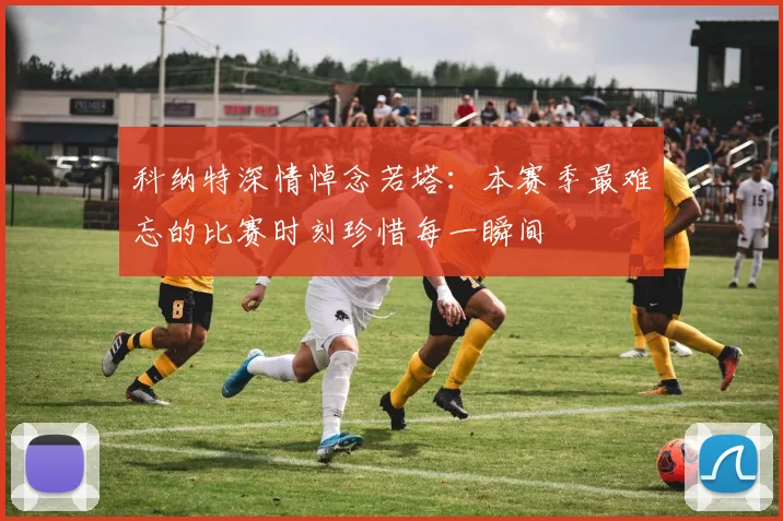 科纳特深情悼念若塔：本赛季最难忘的比赛时刻珍惜每一瞬间
