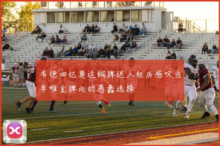 韦德回忆奥运铜牌送人经历感叹当年唯金牌论的愚蠢选择