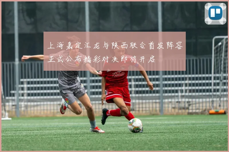 上海嘉定汇龙与陕西联合首发阵容正式公布精彩对决即将开启