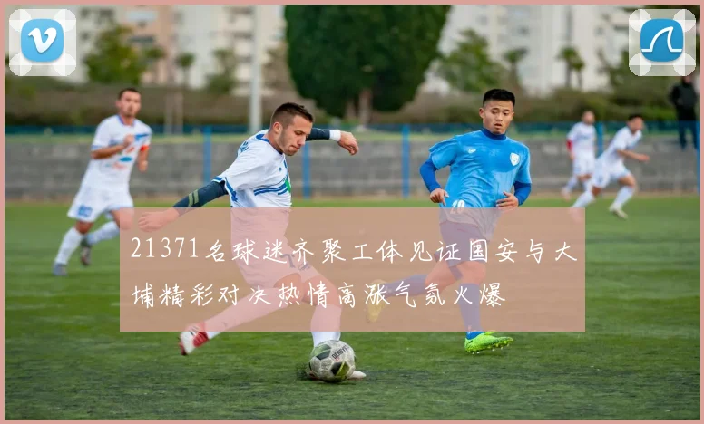 21371名球迷齐聚工体见证国安与大埔精彩对决热情高涨气氛火爆