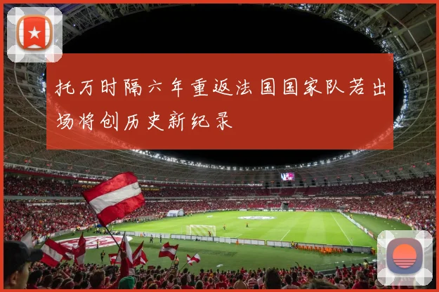 托万时隔六年重返法国国家队若出场将创历史新纪录