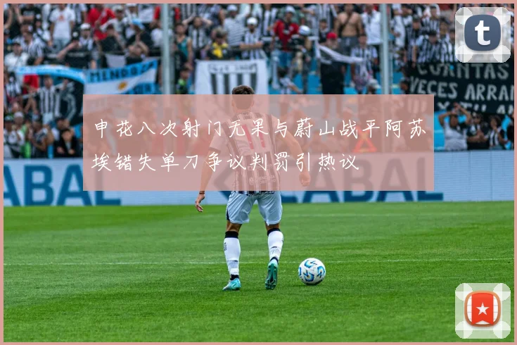 申花八次射门无果与蔚山战平阿苏埃错失单刀争议判罚引热议