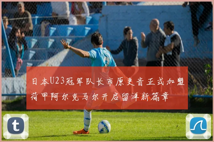 日本U23冠军队长市原吏音正式加盟荷甲阿尔克马尔开启留洋新篇章