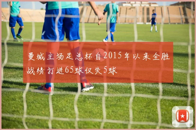 曼城主场足总杯自2015年以来全胜战绩打进65球仅失5球