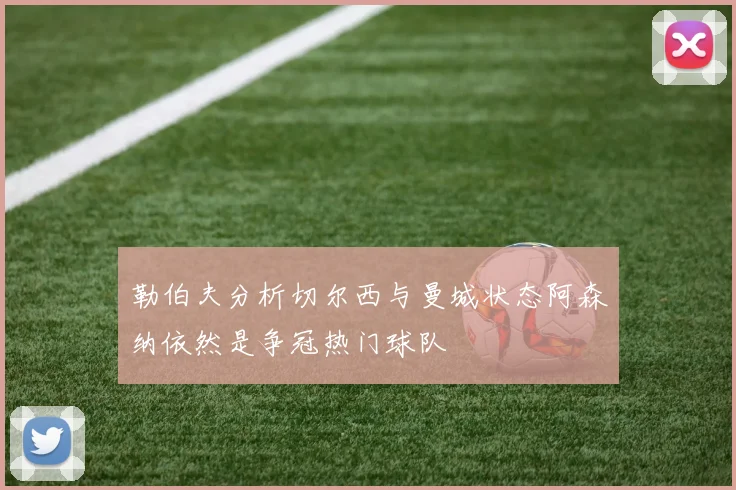 勒伯夫分析切尔西与曼城状态阿森纳依然是争冠热门球队