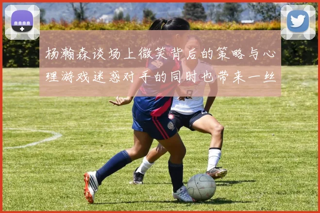 杨瀚森谈场上微笑背后的策略与心理游戏迷惑对手的同时也带来一丝嘲讽