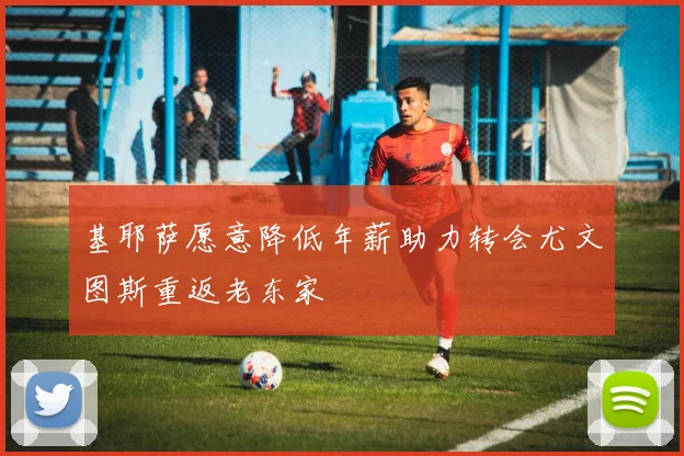 基耶萨愿意降低年薪助力转会尤文图斯重返老东家