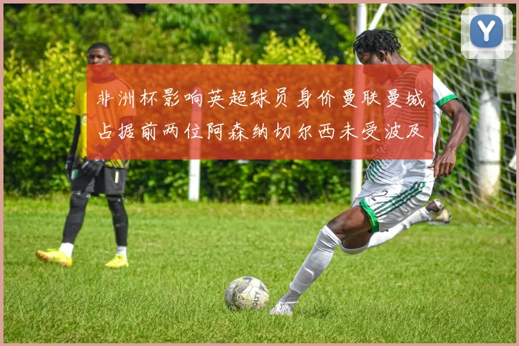 非洲杯影响英超球员身价曼联曼城占据前两位阿森纳切尔西未受波及