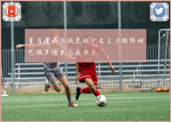 皇马遭遇伤病危机十名主力缺阵姆巴佩罗德里戈成焦点