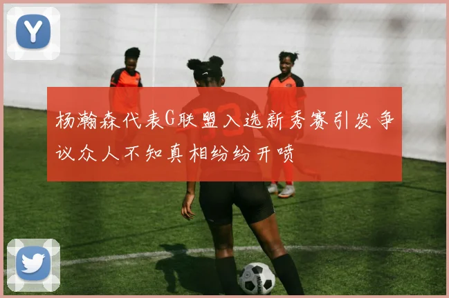 杨瀚森代表G联盟入选新秀赛引发争议众人不知真相纷纷开喷