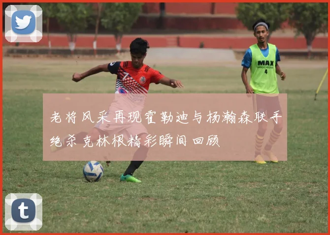 老将风采再现霍勒迪与杨瀚森联手绝杀克林根精彩瞬间回顾