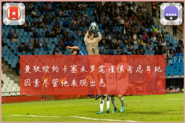 曼联续约卡塞米罗需谨慎考虑年纪因素尽管他表现出色
