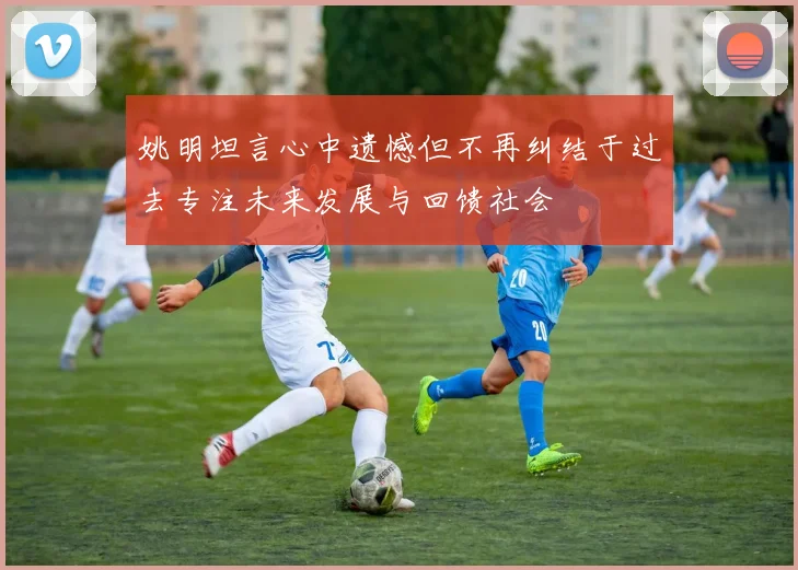 姚明坦言心中遗憾但不再纠结于过去专注未来发展与回馈社会