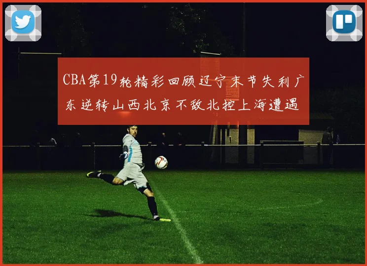 CBA第19轮精彩回顾辽宁末节失利广东逆转山西北京不敌北控上海遭遇浙江重创