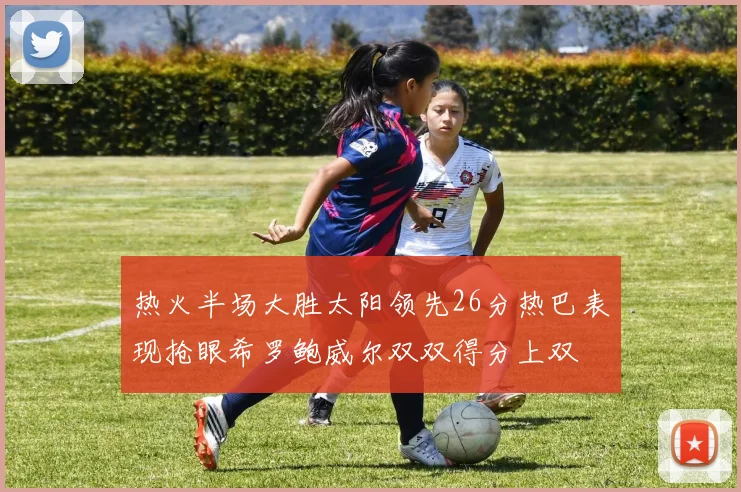 热火半场大胜太阳领先26分热巴表现抢眼希罗鲍威尔双双得分上双