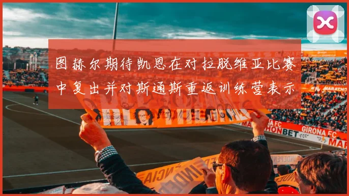 图赫尔期待凯恩在对拉脱维亚比赛中复出并对斯通斯重返训练营表示欣喜