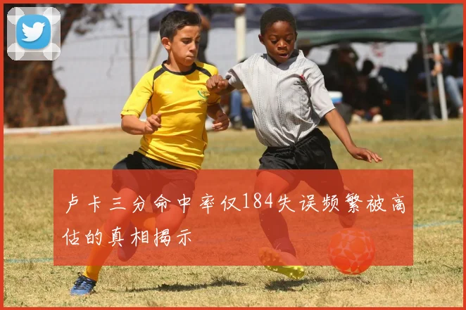 卢卡三分命中率仅184失误频繁被高估的真相揭示