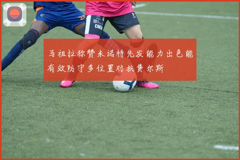 马祖拉称赞米诺特先发能力出色能有效防守多位置对抗费尔斯