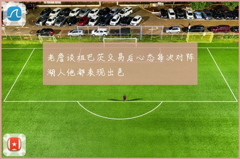 老詹谈祖巴茨交易后心态每次对阵湖人他都表现出色