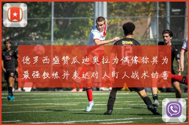 德罗西盛赞瓜迪奥拉为偶像称其为最强教练并表达对人盯人战术的喜爱