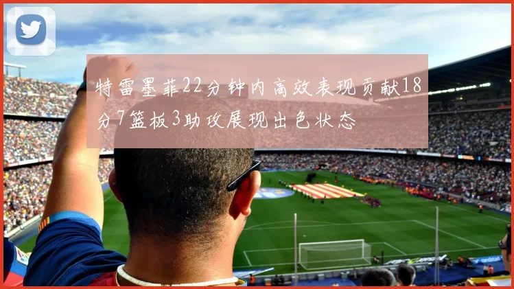 特雷墨菲22分钟内高效表现贡献18分7篮板3助攻展现出色状态