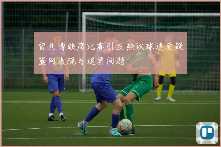 曾凡博缺席比赛引发热议球迷质疑篮网表现与退票问题