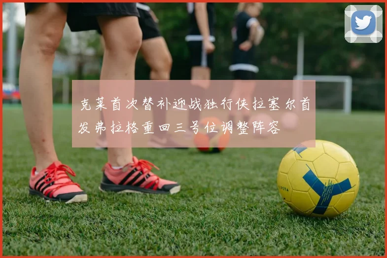 克莱首次替补迎战独行侠拉塞尔首发弗拉格重回三号位调整阵容