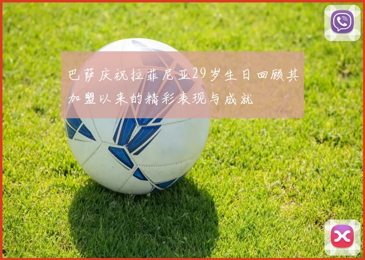 巴萨庆祝拉菲尼亚29岁生日回顾其加盟以来的精彩表现与成就
