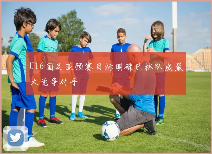 U16国足亚预赛目标明确巴林队成最大竞争对手