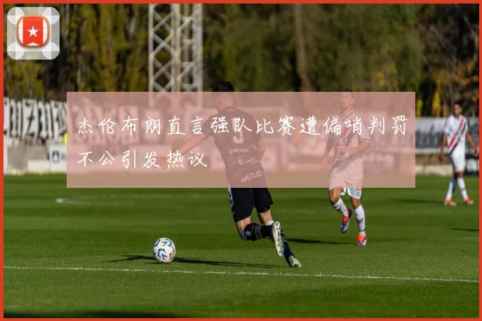 杰伦布朗直言强队比赛遭偏哨判罚不公引发热议