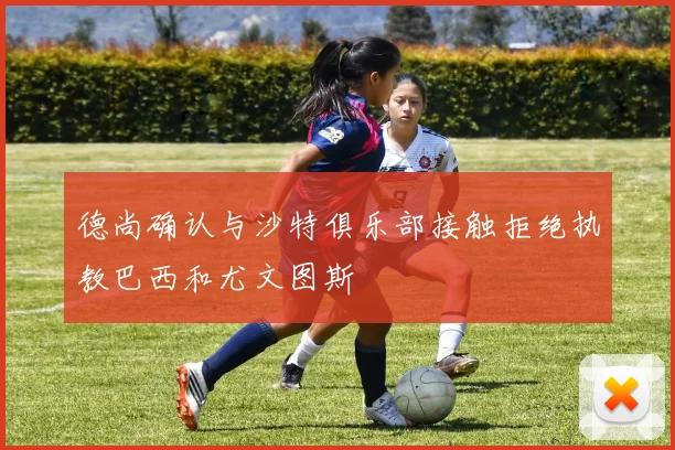 德尚确认与沙特俱乐部接触拒绝执教巴西和尤文图斯