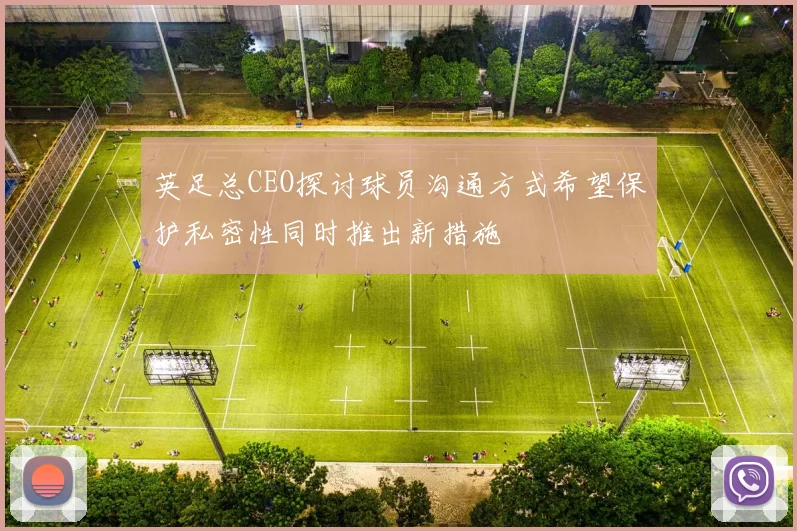 英足总CEO探讨球员沟通方式希望保护私密性同时推出新措施