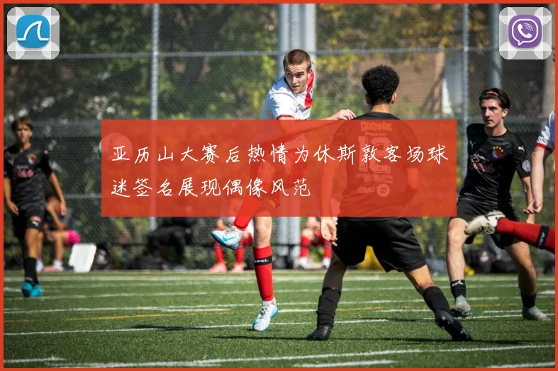 亚历山大赛后热情为休斯敦客场球迷签名展现偶像风范